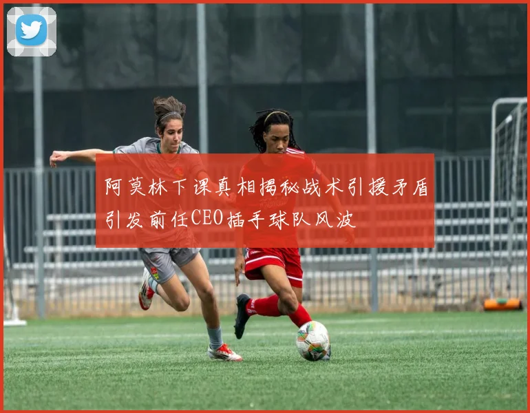 阿莫林下课真相揭秘战术引援矛盾引发前任CEO插手球队风波