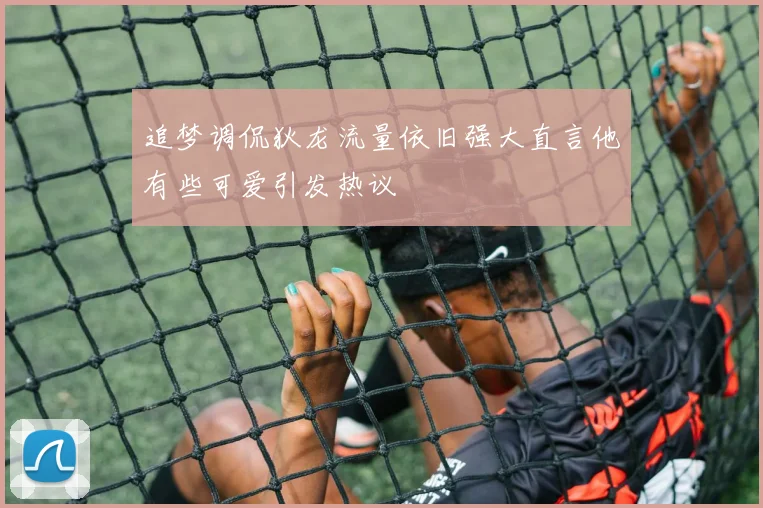 追梦调侃狄龙流量依旧强大直言他有些可爱引发热议