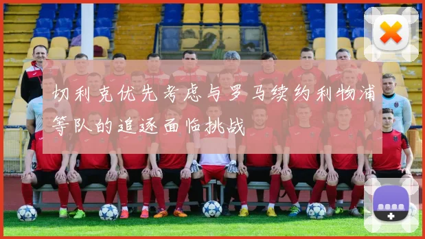切利克优先考虑与罗马续约利物浦等队的追逐面临挑战