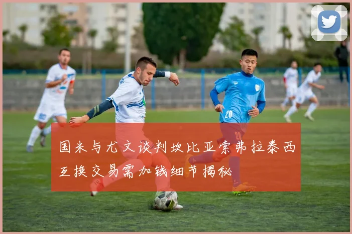 国米与尤文谈判坎比亚索弗拉泰西互换交易需加钱细节揭秘