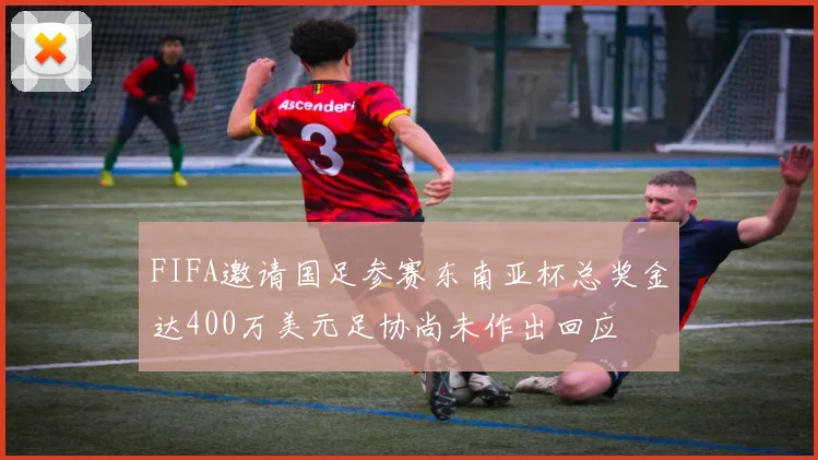 FIFA邀请国足参赛东南亚杯总奖金达400万美元足协尚未作出回应