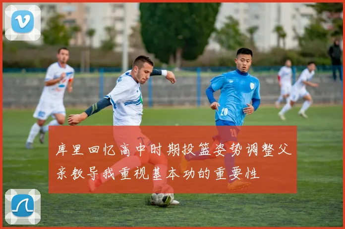 库里回忆高中时期投篮姿势调整父亲教导我重视基本功的重要性