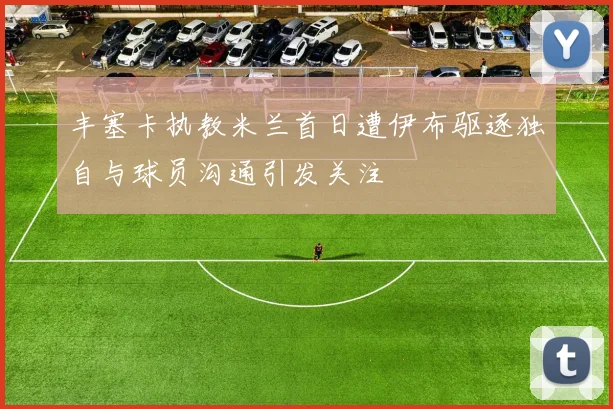 丰塞卡执教米兰首日遭伊布驱逐独自与球员沟通引发关注