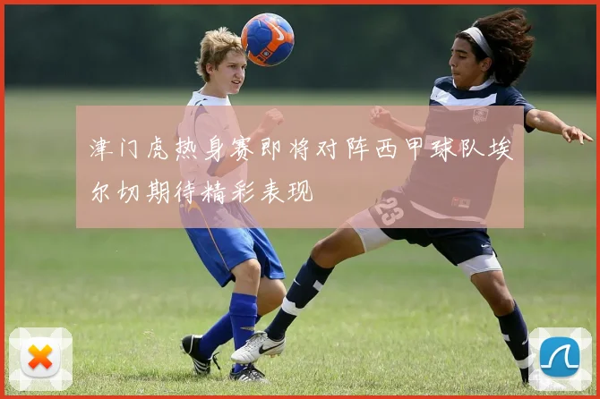 津门虎热身赛即将对阵西甲球队埃尔切期待精彩表现