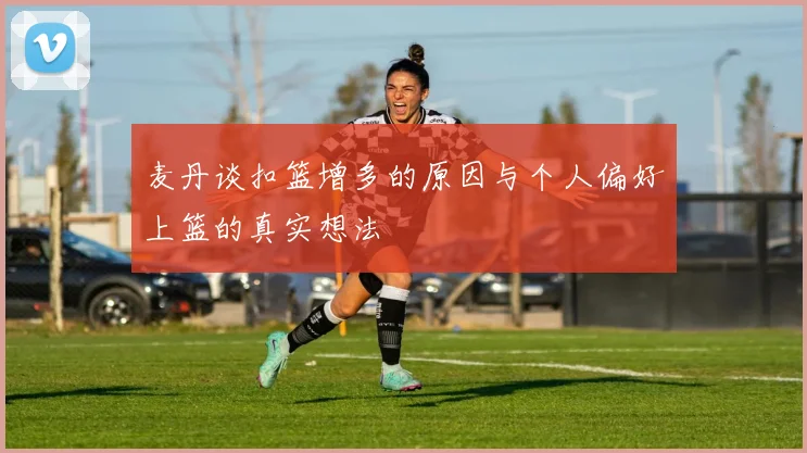 麦丹谈扣篮增多的原因与个人偏好上篮的真实想法