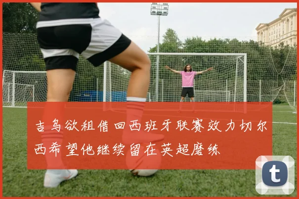 吉乌欲租借回西班牙联赛效力切尔西希望他继续留在英超磨练