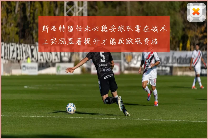 斯洛特留任未必稳妥球队需在战术上实现显著提升才能获欧冠资格