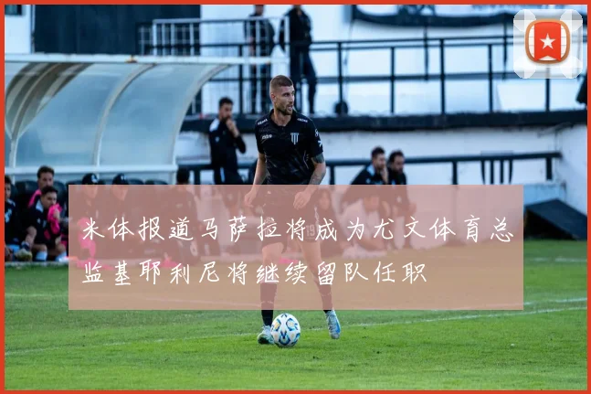 米体报道马萨拉将成为尤文体育总监基耶利尼将继续留队任职