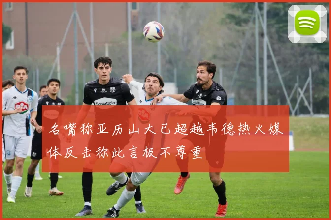 名嘴称亚历山大已超越韦德热火媒体反击称此言极不尊重